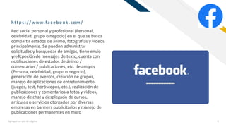 FR
https:/ / w w w.fac eb ook.com/
Agregue un pie de página 8
Red social personal y profesional (Personal,
celebridad, grupo o negocio) en el que se busca
compartir estados de ánimo, fotografías y videos
principalmente. Se pueden administrar
solicitudes y búsquedas de amigos, tiene envío
yre4cpeción de mensajes de texto, cuenta con
notificaciones de estados de ánimo /
comentarios / publicaciones, etc. de amigos
(Persona, celebridad, grupo o negocio),
generación de eventos, creación de grupos,
manejo de aplicaciones de entretenimiento
(juegos, test, horóscopos, etc.), realización de
publicaciones y comentarios a fotos y videos,
manejo de chat y desplegado de cursos,
artículos o servicios otorgados por diversas
empresas en banners publicitarios y manejo de
publicaciones permanentes en muro
 