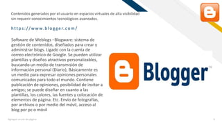 FR
https:/ / w w w.b log ger.com/
Agregue un pie de página 9
Software de Weblogs –Blogware: sistema de
gestión de contenidos, diseñados para crear y
administrar blogs. Ligado con la cuenta de
correo electrónico de Google. Se pueden utilizar
plantillas y diseños atractivos personalizables,
buscando un medio de transmisión de
información personal (Diario), Básicamente es
un medio para expresar opiniones personales
comunicados para todo el mundo. Contiene
publicación de opiniones, posibilidad de invitar a
amigos; se puede diseñar en cuanto a las
plantillas, los colores, las fuentes y colocación de
elementos de página. Etc. Envío de fotografías,
por archivos o por medio del móvil, acceso al
blog por pc o móvil
Contenidos generados por el usuario en espacios virtuales de alta visibilidad
sin requerir conocimientos tecnológicos avanzados.
 