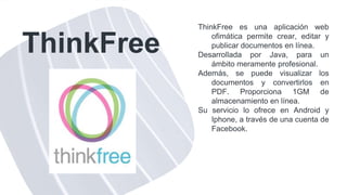 ThinkFree
ThinkFree es una aplicación web
ofimática permite crear, editar y
publicar documentos en línea.
Desarrollada por Java, para un
ámbito meramente profesional.
Además, se puede visualizar los
documentos y convertirlos en
PDF. Proporciona 1GM de
almacenamiento en línea.
Su servicio lo ofrece en Android y
Iphone, a través de una cuenta de
Facebook.
 