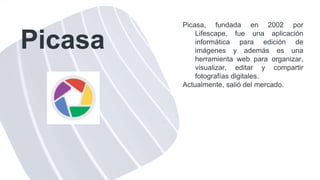 Picasa
Picasa, fundada en 2002 por
Lifescape, fue una aplicación
informática para edición de
imágenes y además es una
herramienta web para organizar,
visualizar, editar y compartir
fotografías digitales.
Actualmente, salió del mercado.
 