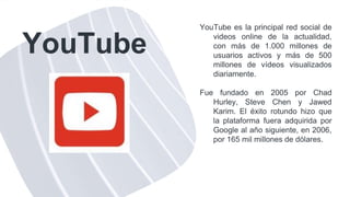 YouTube
YouTube es la principal red social de
videos online de la actualidad,
con más de 1.000 millones de
usuarios activos y más de 500
millones de vídeos visualizados
diariamente.
Fue fundado en 2005 por Chad
Hurley, Steve Chen y Jawed
Karim. El éxito rotundo hizo que
la plataforma fuera adquirida por
Google al año siguiente, en 2006,
por 165 mil millones de dólares.
 