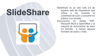 SlideShare
SlideShare es un sitio web 2.0 de
espacio web de dispositivos que
ofrece a los usuarios la
posibilidad de subir y compartir en
público o en privado.
Documentos en Adobe PDF,
Microsoft Word y OpenOffice y la
mayoría de documentos de texto
sin formato, e incluso algunos
formatos de audio y vídeo.
 