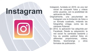 Instagram
Instagram, fundada en 2010, es una red
social de compartir fotos y vídeos
entre usuarios, con la posibilidad de
aplicación de filtros.
Originalmente, una peculiaridad de
Instagram era la limitación de fotos a
un formato cuadrado, imitando las
fotografías vintage, como las de
cámaras Polaroid.
En 2012, la aplicación fue adquirida por
Facebook. Desde su adquisición, la
red social ha cambiado bastante y
hoy es posible publicar fotos en
diferentes proporciones, vídeos,
Stories, boomerangs y otros
formatos de publicación.
 