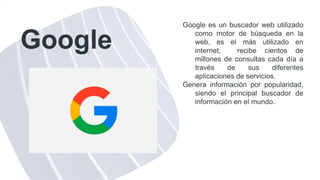 Google
Google es un buscador web utilizado
como motor de búsqueda en la
web, es el más utilizado en
internet, recibe cientos de
millones de consultas cada día a
través de sus diferentes
aplicaciones de servicios.
Genera información por popularidad,
siendo el principal buscador de
información en el mundo.
 