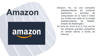 Amazon
Amazon, Inc. es una compañía
estadounidense de comercio
electrónico y servicios de
computación en la nube a todos
los niveles con sede en la ciudad
estadounidense de Seattle,
Estado de Washington.
Su lema es: From A to Z. Fue una de
las primeras grandes compañías
en vender bienes a través de
Internet.
 