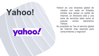 Yahoo!
Yahoo! es una empresa global de
medios con sede en Estados
Unidos que posee un portal de
Internet, un directorio web y una
serie de servicios tales como el
popular correo electrónico
Yahoo!.
Su propósito es "ser el servicio global
de Internet más esencial para
consumidores y negocios".
 