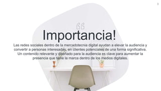 3
Importancia!Las redes sociales dentro de la mercadotecnia digital ayudan a elevar la audiencia y
convertir a personas interesadas, en clientes potenciales de una forma significativa.
Un contenido relevante y diseñado para la audiencia es clave para aumentar la
presencia que tiene la marca dentro de los medios digitales.
 