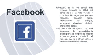 Facebook
Facebook es la red social más
popular, fundada en 2004, así
como de ser la más versátil y
completa. Un lugar para generar
negocios, conocer gente,
relacionarse con amigos,
informarse, divertirse, debatir,
entre otras cosas.
Esta red social se aplica como una
estrategia de mercadotecnia
digital para las empresas, debido
a que se genera crecimiento del
negocio, ayuda a atraer tráfico o
relacionarse con los clientes.
 
