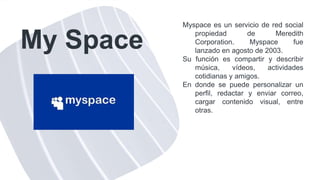 My Space
Myspace es un servicio de red social
propiedad de Meredith
Corporation. Myspace fue
lanzado en agosto de 2003.
Su función es compartir y describir
música, vídeos, actividades
cotidianas y amigos.
En donde se puede personalizar un
perfil, redactar y enviar correo,
cargar contenido visual, entre
otras.
 