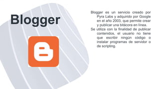 Blogger
Blogger es un servicio creado por
Pyra Labs y adquirido por Google
en el año 2003, que permite crear
y publicar una bitácora en línea.
Se utiliza con la finalidad de publicar
contenidos, el usuario no tiene
que escribir ningún código o
instalar programas de servidor o
de scripting.
 