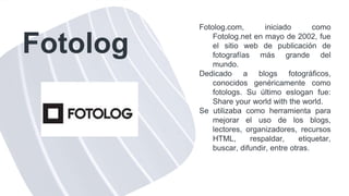 Fotolog
Fotolog.com, iniciado como
Fotolog.net en mayo de 2002, fue
el sitio web de publicación de
fotografías más grande del
mundo.
Dedicado a blogs fotográficos,
conocidos genéricamente como
fotologs. Su último eslogan fue:
Share your world with the world.
Se utilizaba como herramienta para
mejorar el uso de los blogs,
lectores, organizadores, recursos
HTML, respaldar, etiquetar,
buscar, difundir, entre otras.
 