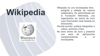 Wikipedia
Wikipedia es una enciclopedia libre,
políglota y editada de manera
colaborativa. Es administrada por
la Fundación Wikimedia, una
organización sin ánimo de lucro
cuya financiación está basada en
donaciones.
Permite escribir, publicar fotografías o
videos, archivos o links.
No tiene ánimo de lucro y presenta
una serie de aplicaciones
complementarias a la
enciclopedia.
 