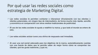Por qué usar las redes sociales como
estrategia de Marketing Digital.
 Las redes sociales te permiten contactar e interactuar directamente con tus clientes o
clientes potenciales, sin ningún tipo de intermediario, de forma mucho más rápida, sencilla
y económica en comparación con otros medios tradicionales de publicidad.
 El uso de las redes sociales te ayuda a redefinir tu marca, y que todo el mundo se entere de
esto.
 Las redes sociales actúan como una vitrina de respuesta casi inmediata.
 Al usar una red social adecuada para los objetivos de la marca, automáticamente cuentas
con una fuente de datos que te permite saber de mejor forma cómo se comportan tus
clientes, qué les gusta realmente, y qué no.
 