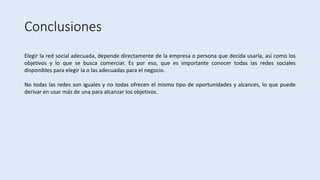 Conclusiones
Elegir la red social adecuada, depende directamente de la empresa o persona que decida usarla, así como los
objetivos y lo que se busca comerciar. Es por eso, que es importante conocer todas las redes sociales
disponibles para elegir la o las adecuadas para el negocio.
No todas las redes son iguales y no todas ofrecen el mismo tipo de oportunidades y alcances, lo que puede
derivar en usar más de una para alcanzar los objetivos.
 