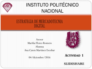 ESTRATEGIA DE MERCADOTECNIA
DIGITAL
Asesor
Martha Flores Romero
Alumna
Ana Caren Martínez Escobar
04/diciembre/2016
INSTITUTO POLITÉCNICO
NACIONAL
Actividad 1
SLIDESHARE
 