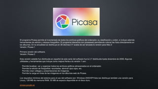 El programa Picasa permite el inventariado de todos los archivos gráficos del ordenador, su clasificación y orden, e incluye además
herramientas de edición y retoque fotográfico. El programa interactúa con picasaweb permitiendo colocar las fotos directamente en
los álbumes. En la actualidad se distribuye en 38 idiomas.4​ Y acaba de ser lanzada la versión para Mac.5​
Versión: Picasa 1
Primera versión del software.
Versión: Picasa 2
Esta versión estable fue distribuida en español de esta serie del software fue la 2.7 distribuida hasta diciembre de 2008. Algunas
utilidades y herramientas que incluye como mejora frente a la versión 1 son:
Permite localizar, ver y organizar todos los archivos gráficos almacenados en el ordenador.
Permite la edición de fotografías: recortarlas, eliminar ojos rojos, etc.
Permite crear collages y presentaciones de imágenes.
Permite la carga en línea de las imágenes en los álbumes web de Picasa.
Los requisitos mínimos del sistema para el uso del software son: Windows 2000/XP/Vista (se distribuye también una versión para
Linux), 128 MB de memoria RAM, 50 MB de espacio disponible en el disco duro.
picasa.google.es
 