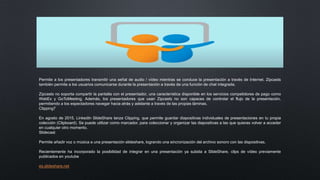 Permite a los presentadores transmitir una señal de audio / vídeo mientras se conduce la presentación a través de Internet. Zipcasts
también permite a los usuarios comunicarse durante la presentación a través de una función de chat integrada.
Zipcasts no soporta compartir la pantalla con el presentador, una característica disponible en los servicios competidores de pago como
WebEx y GoToMeeting. Además, los presentadores que usan Zipcasts no son capaces de controlar el flujo de la presentación,
permitiendo a los espectadores navegar hacia atrás y adelante a través de las propias láminas.
Clipping7
En agosto de 2015, LinkedIn SlideShare lanza Clipping, que permite guardar diapositivas individuales de presentaciones en tu propia
colección (Clipboard). Se puede utilizar como marcador, para coleccionar y organizar las diapositivas a las que quieras volver a acceder
en cualquier otro momento.
Slidecast
Permite añadir voz o música a una presentación slideshare, logrando una sincronización del archivo sonoro con las dispositivas.
Recientemente ha incorporado la posibilidad de integrar en una presentación ya subida a SlideShare, clips de vídeo previamente
publicados en youtube
es.slideshare.net
 