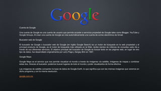 Cuenta de Google
Una cuenta de Google es una cuenta de usuario que permite acceder a servicios propiedad de Google tales como Blogger, YouTube y
Google Groups. Al crear una cuenta de Google se crea automáticamente una cuenta de correo electrónico de Gmail.
Buscador web de Google
El buscador de Google o buscador web de Google (en inglés Google Search) es un motor de búsqueda en la web propiedad y el
principal producto de Google, es el motor de búsqueda más utilizado en la Web, recibe cientos de millones de consultas cada día a
través de sus diferentes servicios. El objetivo principal del buscador de Google es buscar texto en las páginas web, en lugar de otro
tipo de datos, fue desarrollado originalmente por Larry Page y Sergey Brin en 1997.
Google Maps
Google Maps es el servicio que nos permite visualizar el mundo a través de imágenes vía satélite, imágenes de mapas o combinar
estas dos. Gracias al buscador, podemos buscar lugares de todo el mundo y poder visualizarlos de forma efectiva.
Las imágenes de satélite comparten la base de datos de Google Earth, lo que significa que son las mismas imágenes que veremos en
dicho programa y con la misma resolución.
google.com.mx
 