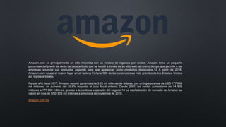 Amazon.com es principalmente un sitio minorista con un modelo de ingresos por ventas; Amazon toma un pequeño
porcentaje del precio de venta de cada artículo que se vende a través de su sitio web, al mismo tiempo que permite a las
empresas anunciar sus productos pagando para que aparezcan como productos destacados.12 A partir de 2018,
Amazon.com ocupa el octavo lugar en el ranking Fortune 500 de las corporaciones más grandes de los Estados Unidos
por ingresos totales.
Para el año fiscal 2017, Amazon reportó ganancias de 3,03 mil millones de dólares, con un ingreso anual de USD 177 866
mil millones, un aumento del 30,8% respecto al ciclo fiscal anterior. Desde 2007, las ventas aumentaron de 14 835
millones a 177 866 millones, gracias a la continua expansión del negocio.14 La capitalización de mercado de Amazon se
valoró en más de USD 803 mil millones a principios de noviembre de 2018.
amazon.com.mx
 