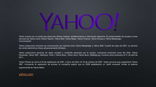 Yahoo cuenta con un portal que ofrece las últimas noticias, entretenimiento e información deportiva. El portal también dio acceso a otros
servicios de Yahoo como Yahoo! Search, Yahoo Mail, Yahoo Maps, Yahoo Finance, Yahoo Groups y Yahoo Messenger.
Comunicación
Yahoo proporcionó servicios de comunicación por Internet como Yahoo Messenger y Yahoo Mail. A partir de mayo de 2007, su servicio
de correo electrónico ofrece almacenamiento ilimitado.
Yahoo proporcionó servicios de redes sociales y contenido generado por el usuario, incluyendo productos como My Web, Yahoo
Personals, Yahoo 360°, Delicious, Flickr y Yahoo Buzz. Yahoo cerró Yahoo Buzz, MyBlogLog y muchos otros productos el 21 de abril de
2011.
Yahoo Photos se cerró el 20 de septiembre de 2007, a favor de Flickr. El 16 de octubre de 2007, Yahoo anunció que suspendería Yahoo
360°, incluyendo la reparación de errores; la compañía explicó que en 2008 establecería un "perfil universal" similar al sistema
experimental de Yahoo Mash.
yahoo.com
 