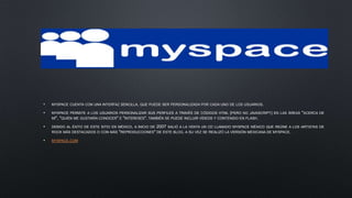 • MYSPACE CUENTA CON UNA INTERFAZ SENCILLA, QUE PUEDE SER PERSONALIZADA POR CADA UNO DE LOS USUARIOS.
• MYSPACE PERMITE A LOS USUARIOS PERSONALIZAR SUS PERFILES A TRAVÉS DE CÓDIGOS HTML (PERO NO JAVASCRIPT) EN LAS ÁREAS "ACERCA DE
MÍ", "QUIÉN ME GUSTARÍA CONOCER" E "INTERESES". TAMBIÉN SE PUEDE INCLUIR VÍDEOS Y CONTENIDO EN FLASH.
• DEBIDO AL ÉXITO DE ESTE SITIO EN MÉXICO, A INICIO DE 2007 SALIÓ A LA VENTA UN CD LLAMADO MYSPACE MÉXICO QUE REÚNE A LOS ARTISTAS DE
ROCK MÁS DESTACADOS O CON MÁS "REPRODUCCIONES" DE ESTE BLOG. A SU VEZ SE REALIZÓ LA VERSIÓN MEXICANA DE MYSPACE.
• MYSPACE.COM
 