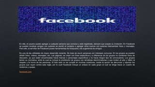 En ella, el usuario puede agregar a cualquier persona que conozca y esté registrada, siempre que acepte su invitación. En Facebook
se pueden localizar amigos con quienes se perdió el contacto o agregar otros nuevos con quienes intercambiar fotos o mensajes.
Para ello, el servidor de Facebook posee herramientas de búsqueda y de sugerencia de amigos.
Es una de las utilidades de mayor desarrollo reciente. Se trata de reunir personas con intereses comunes. En los grupos se pueden
añadir fotos, vídeos, mensajes, etc. Las páginas, se crean con fines específicos y a diferencia de los grupos no contienen foros de
discusión, ya que están encaminadas hacia marcas o personajes específicos y no hacia ningún tipo de convocatoria. Los grupos
tienen su normativa, entre la cual se incluye la prohibición de grupos con temáticas discriminatorias o que inciten al odio y falten al
respeto y la honra de las personas. Si bien esto no se cumple en muchas ocasiones, existe la opción de denunciar y reportar los
grupos que vayan contra esta regla, por lo cual Facebook incluye un enlace en cada grupo el cual se dirige hacia un cuadro de
reclamos y quejas.
facebook.com
 