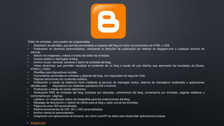 Editor de entradas , que pueden ser programadas.
• Diseñador de plantillas, que permite personalizar el aspecto del blog sin tener conocimientos de HTML o CSS.
• Publicación en dominios personalizados, cambiando la dirección de publicación por defecto en blogspot.com a cualquier dominio de
internet.
• Adición de imágenes y videos a través del editor de entradas.
• Acceso público o restringido al blog.
• Archivo anual, mensual, semanal o diario de entradas del blog.
• Vistas dinámicas, que permiten visualizar el contenido de un blog a través de una interfaz que aprovecha las bondades de jQuery,
HTML5 y CSS3.
• Plantillas para dispositivos móviles.
• Comentarios opcionales en entradas y páginas del blog, con respuestas de segundo nivel.
• Páginas asíncronas con contenido estático.
• Publicación a través de telefonía móvil mediante el servicio de mensajes cortos, sistema de mensajería multimedia y aplicaciones
oficiales para dispositivos con sistemas operativos iOS o Android.
• Publicación a través de correo electrónico.
• Sindicación RSS de entradas del blog, entradas por etiquetas, comentarios del blog, comentarios por entradas, páginas estáticas y
comentarios por páginas.
• Lightbox, un visualizador nativo de fotografías para las publicaciones del blog.
• Metatags de descripción y rastreo de robots para el blog y cada una de las entradas.
• Página de error 404 personalizada.
• Redireccionamientos de URL 301 y 302 personalizados.
• Archivo robots.txt personalizado.
• Integración con aplicaciones de terceros, así como una API de datos para desarrollar aplicaciones propias.
• blogger.com
 