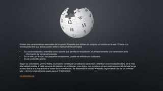 Existen tres características esenciales del proyecto Wikipedia que definen en conjunto su función en la web. El lema «La
enciclopedia libre que todos pueden editar» explica los tres principios
• Es una enciclopedia, entendida como soporte que permite la recopilación, el almacenamiento y la transmisión de la
información de forma estructurada.
• Es un wiki, por lo que, con pequeñas excepciones, puede ser editada por cualquiera.
• Es de contenido abierto.
Según su cofundador, Jimmy Wales, el proyecto constituye «un esfuerzo para crear y distribuir una enciclopedia libre, de la más
alta calidad posible, a cada persona del planeta, en su idioma», para lograr «un mundo en el que cada persona del planeta tenga
acceso libre a la suma de todo el saber de la humanidad».​ Se desarrolla en el sitio Wikipedia.org haciendo uso de un software
wiki —término originalmente usado para el WikiWikiWeb
es.wikipedia.org
 