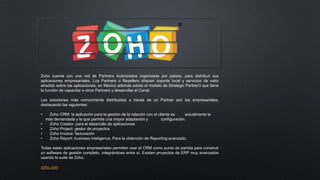 Zoho cuenta con una red de Partners Autorizados organizada por países, para distribuir sus
aplicaciones empresariales. Los Partners o Resellers ofrecen soporte local y servicios de valor
añadido sobre las aplicaciones, en México además existe el modelo de Strategic Partner3 que tiene
la función de capacitar a otros Partners y desarrollar el Canal.
Las soluciones más comúnmente distribuidas a través de un Partner son las empresariales,
destacando las siguientes:
• Zoho CRM: la aplicación para la gestión de la relación con el cliente es actualmente la
más demandada y la que permite una mayor adaptación y configuración.
• Zoho Creator: para el desarrollo de aplicaciones
• Zoho Project: gestor de proyectos
• Zoho Invoice: facturación
• Zoho Report: business inteligence. Para la obtención de Reporting avanzado.
Todas estas aplicaciones empresariales permiten usar el CRM como punto de partida para construir
un software de gestión completo, integrándose entre sí. Existen proyectos de ERP muy avanzados
usando la suite de Zoho.
zoho.com
 