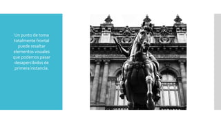 Un punto de toma
totalmente frontal
puede resaltar
elementos visuales
que podemos pasar
desapercibidos de
primera instancia.
 