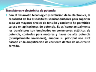  Con el desarrollo tecnológico y evolución de la electrónica, la
  capacidad de los dispositivos semiconductores para soportar
  cada vez mayores niveles de tensión y corriente ha permitido
  su uso en aplicaciones de potencia. Es así como actualmente
  los transistores son empleados en conversores estáticos de
  potencia, controles para motores y llaves de alta potencia
  (principalmente inversores), aunque su principal uso está
  basado en la amplificación de corriente dentro de un circuito
  cerrado.
 