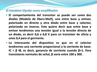  El comportamiento del transistor se puede ver como dos
  diodos (Modelo de Ebers-Moll), uno entre base y emisor,
  polarizado en directo y otro diodo entre base y colector,
  polarizado en inverso. Esto quiere decir que entre base y
  emisor tendremos una tensión igual a la tensión directa de
  un diodo, es decir 0,6 a 0,8 V para un transistor de silicio y
  unos 0,4 para el germanio.
 Lo interesante del dispositivo es que en el colector
  tendremos una corriente proporcional a la corriente de base:
  IC = β IB, es decir, ganancia de corriente cuando β>1. Para
  transistores normales de señal, β varía entre 100 y 300.
 