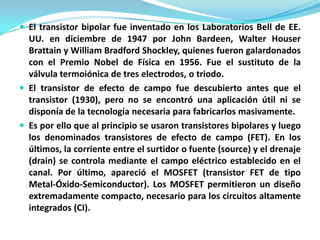  El transistor bipolar fue inventado en los Laboratorios Bell de EE.
  UU. en diciembre de 1947 por John Bardeen, Walter Houser
  Brattain y William Bradford Shockley, quienes fueron galardonados
  con el Premio Nobel de Física en 1956. Fue el sustituto de la
  válvula termoiónica de tres electrodos, o triodo.
 El transistor de efecto de campo fue descubierto antes que el
  transistor (1930), pero no se encontró una aplicación útil ni se
  disponía de la tecnología necesaria para fabricarlos masivamente.
 Es por ello que al principio se usaron transistores bipolares y luego
  los denominados transistores de efecto de campo (FET). En los
  últimos, la corriente entre el surtidor o fuente (source) y el drenaje
  (drain) se controla mediante el campo eléctrico establecido en el
  canal. Por último, apareció el MOSFET (transistor FET de tipo
  Metal-Óxido-Semiconductor). Los MOSFET permitieron un diseño
  extremadamente compacto, necesario para los circuitos altamente
  integrados (CI).
 