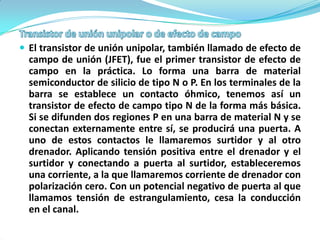  El transistor de unión unipolar, también llamado de efecto de
  campo de unión (JFET), fue el primer transistor de efecto de
  campo en la práctica. Lo forma una barra de material
  semiconductor de silicio de tipo N o P. En los terminales de la
  barra se establece un contacto óhmico, tenemos así un
  transistor de efecto de campo tipo N de la forma más básica.
  Si se difunden dos regiones P en una barra de material N y se
  conectan externamente entre sí, se producirá una puerta. A
  uno de estos contactos le llamaremos surtidor y al otro
  drenador. Aplicando tensión positiva entre el drenador y el
  surtidor y conectando a puerta al surtidor, estableceremos
  una corriente, a la que llamaremos corriente de drenador con
  polarización cero. Con un potencial negativo de puerta al que
  llamamos tensión de estrangulamiento, cesa la conducción
  en el canal.
 