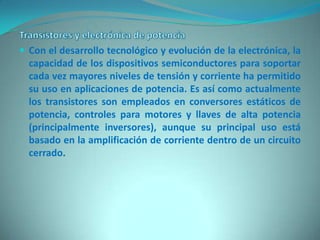  Con el desarrollo tecnológico y evolución de la electrónica, la
  capacidad de los dispositivos semiconductores para soportar
  cada vez mayores niveles de tensión y corriente ha permitido
  su uso en aplicaciones de potencia. Es así como actualmente
  los transistores son empleados en conversores estáticos de
  potencia, controles para motores y llaves de alta potencia
  (principalmente inversores), aunque su principal uso está
  basado en la amplificación de corriente dentro de un circuito
  cerrado.
 