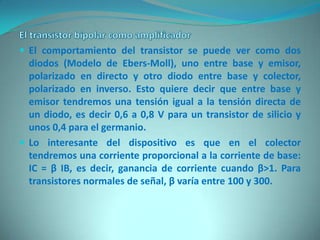  El comportamiento del transistor se puede ver como dos
  diodos (Modelo de Ebers-Moll), uno entre base y emisor,
  polarizado en directo y otro diodo entre base y colector,
  polarizado en inverso. Esto quiere decir que entre base y
  emisor tendremos una tensión igual a la tensión directa de
  un diodo, es decir 0,6 a 0,8 V para un transistor de silicio y
  unos 0,4 para el germanio.
 Lo interesante del dispositivo es que en el colector
  tendremos una corriente proporcional a la corriente de base:
  IC = β IB, es decir, ganancia de corriente cuando β>1. Para
  transistores normales de señal, β varía entre 100 y 300.
 