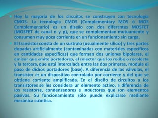  Hoy la mayoría de los circuitos se construyen con tecnología
  CMOS. La tecnología CMOS (Complementary MOS ó MOS
  Complementario) es un diseño con dos diferentes MOSFET
  (MOSFET de canal n y p), que se complementan mutuamente y
  consumen muy poca corriente en un funcionamiento sin carga.
 El transistor consta de un sustrato (usualmente silicio) y tres partes
  dopadas artificialmente (contaminadas con materiales específicos
  en cantidades específicas) que forman dos uniones bipolares, el
  emisor que emite portadores, el colector que los recibe o recolecta
  y la tercera, que está intercalada entre las dos primeras, modula el
  paso de dichos portadores (base). A diferencia de las válvulas, el
  transistor es un dispositivo controlado por corriente y del que se
  obtiene corriente amplificada. En el diseño de circuitos a los
  transistores se les considera un elemento activo, a diferencia de
  los resistores, condensadores e inductores que son elementos
  pasivos. Su funcionamiento sólo puede explicarse mediante
  mecánica cuántica.
 