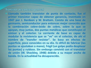  Llamado también transistor de punta de contacto, fue el
 primer transistor capaz de obtener ganancia, inventado en
 1947 por J. Bardeen y W. Brattain. Consta de una base de
 germanio, semiconductor para entonces mejor conocido que
 la combinación cobre-óxido de cobre, sobre la que se
 apoyan, muy juntas, dos puntas metálicas que constituyen el
 emisor y el colector. La corriente de base es capaz de
 modular la resistencia que se "ve" en el colector, de ahí el
 nombre de "transfer resistor". Se basa en efectos de
 superficie, poco conocidos en su día. Es difícil de fabricar (las
 puntas se ajustaban a mano), frágil (un golpe podía desplazar
 las puntas) y ruidoso. Sin embargo convivió con el transistor
 de unión (W. Shockley, 1948) debido a su mayor ancho de
 banda. En la actualidad ha desaparecido.
 