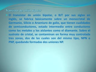  El transistor de unión bipolar, o BJT por sus siglas en
 inglés, se fabrica básicamente sobre un monocristal de
 Germanio, Silicio o Arseniuro de galio, que tienen cualidades
 de semiconductores, estado intermedio entre conductores
 como los metales y los aislantes como el diamante. Sobre el
 sustrato de cristal, se contaminan en forma muy controlada
 tres zonas, dos de las cuales son del mismo tipo, NPN o
 PNP, quedando formadas dos uniones NP.
 