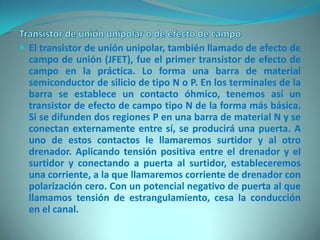 El transistor de unión unipolar, también llamado de efecto de
  campo de unión (JFET), fue el primer transistor de efecto de
  campo en la práctica. Lo forma una barra de material
  semiconductor de silicio de tipo N o P. En los terminales de la
  barra se establece un contacto óhmico, tenemos así un
  transistor de efecto de campo tipo N de la forma más básica.
  Si se difunden dos regiones P en una barra de material N y se
  conectan externamente entre sí, se producirá una puerta. A
  uno de estos contactos le llamaremos surtidor y al otro
  drenador. Aplicando tensión positiva entre el drenador y el
  surtidor y conectando a puerta al surtidor, estableceremos
  una corriente, a la que llamaremos corriente de drenador con
  polarización cero. Con un potencial negativo de puerta al que
  llamamos tensión de estrangulamiento, cesa la conducción
  en el canal.
 
