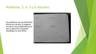 Problema: 3, 4, 5 y 6 (boceto)
Los problemas con las diferentes
formas de calcular la tangente
no fueron muy problemáticas ya
que si aplicas los conceptos
estudiados no será difícil.