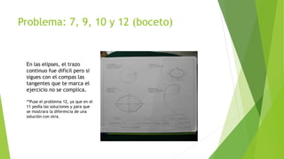Problema: 7, 9, 10 y 12 (boceto)
En las elipses, el trazo
continuo fue difícil pero si
sigues con el compas las
tangentes que te marca el
ejercicio no se complica.
**Puse el problema 12, ya que en el
11 pedía las soluciones y para que
se mostrara la diferencia de una
solución con otra.