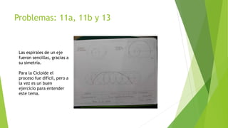 Problemas: 11a, 11b y 13
Las espirales de un eje
fueron sencillas, gracias a
su simetría.
Para la Cicloide el
proceso fue difícil, pero a
la vez es un buen
ejercicio para entender
este tema.