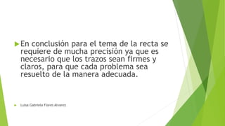 En conclusión para el tema de la recta se
requiere de mucha precisión ya que es
necesario que los trazos sean firmes y
claros, para que cada problema sea
resuelto de la manera adecuada.
Luisa Gabriela Flores Alvarez