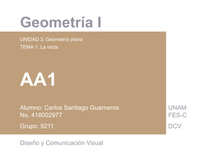  	
  
Geometría I
UNIDAD 3: Geometría plana
TEMA 1: La recta
AA1
Alumno: Carlos Santiago Guarneros
No. 416002977
Grupo: 9211
Diseño y Comunicación Visual
UNAM
FES-C
DCV
 