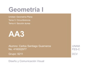  	
  
Geometría I
Unidad: Geometría Plana
Tema 3: Circunferencia
Tema 4: Sección áurea
AA3
Alumno: Carlos Santiago Guarneros
No. 416002977
Grupo: 9211
Diseño y Comunicación Visual
UNAM
FES-C
DCV
 