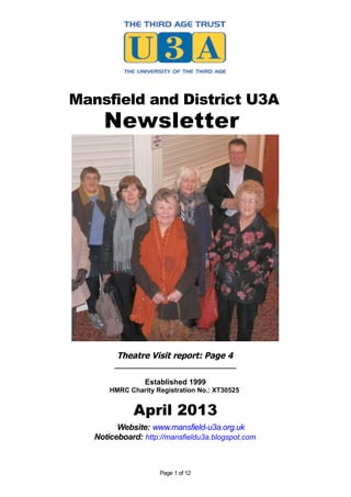 Mansfield and District U3A
     Newsletter




         Theatre Visit report: Page 4
        _____________________________

                 Established 1999
       HMRC Charity Registration No.: XT30525


              April 2013
         Website: www.mansfield-u3a.org.uk
   Noticeboard: http://mansfieldu3a.blogspot.com



                     Page 1 of 12
 
