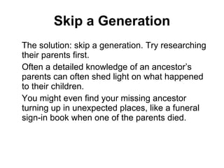 Skip a Generation The solution: skip a generation. Try researching their parents first.  Often a detailed knowledge of an ancestor’s parents can often shed light on what happened to their children.  You might even find your missing ancestor turning up in unexpected places, like a funeral sign-in book when one of the parents died. 