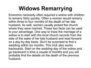 Widows Remarrying Economic necessity often required a widow with children to remarry fairly quickly. Often a woman would remarry within three to four months of the death of her late husband. As well, women usually picked the church where they were married. These two facts can be used to your advantage. One way to trace the marriage of a widow is to start with the local church records from the date of the wake of her late husband and read forward on a day-by-day basis. Don’t be surprised to find a wedding within six months. This trick also works backwards. Start on the wedding day of the widow and go backward in time a couple of months and you will probably find the details on the death of the previous husband.  