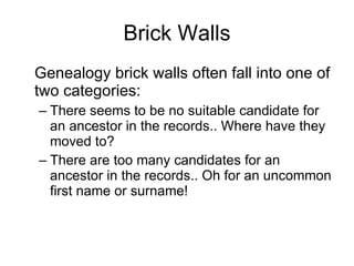 Brick Walls Genealogy brick walls often fall into one of two categories: There seems to be no suitable candidate for an ancestor in the records.. Where have they moved to? There are too many candidates for an ancestor in the records.. Oh for an uncommon first name or surname! 